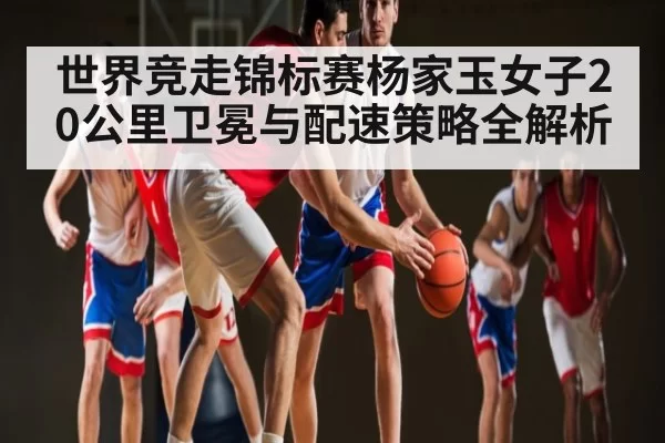 世界竞走锦标赛杨家玉女子20公里卫冕与配速策略全解析